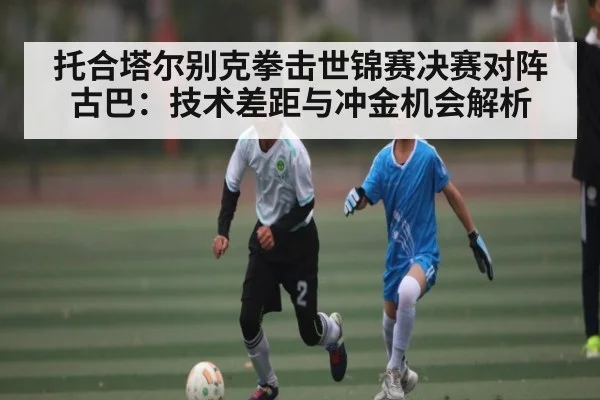 托合塔尔别克拳击世锦赛决赛对阵古巴：技术差距与冲金机会解析