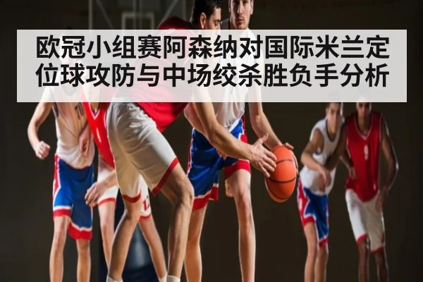 欧冠小组赛阿森纳对国际米兰定位球攻防与中场绞杀胜负手分析